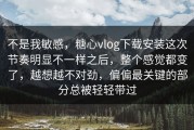 不是我敏感，糖心vlog下载安装这次节奏明显不一样之后，整个感觉都变了，越想越不对劲，偏偏最关键的部分总被轻轻带过