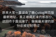 原来大家一直误会了糖心vlog网页版最新地址，真正被藏起来的那部分，这回终于露出来了，偏偏最关键的部分总被轻轻带过