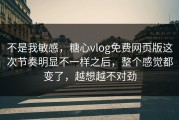 不是我敏感，糖心vlog免费网页版这次节奏明显不一样之后，整个感觉都变了，越想越不对劲