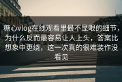 糖心vlog在线观看里最不显眼的细节，为什么反而最容易让人上头，答案比想象中更绕，这一次真的很难装作没看见