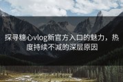 探寻糖心vlog新官方入口的魅力，热度持续不减的深层原因