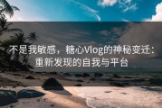 不是我敏感，糖心Vlog的神秘变迁：重新发现的自我与平台