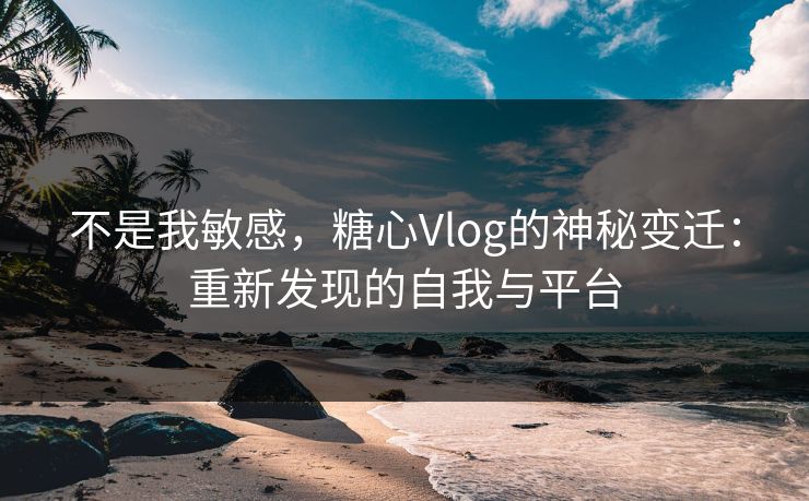 不是我敏感，糖心Vlog的神秘变迁：重新发现的自我与平台