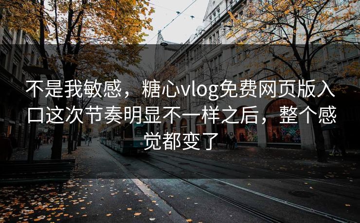 不是我敏感，糖心vlog免费网页版入口这次节奏明显不一样之后，整个感觉都变了