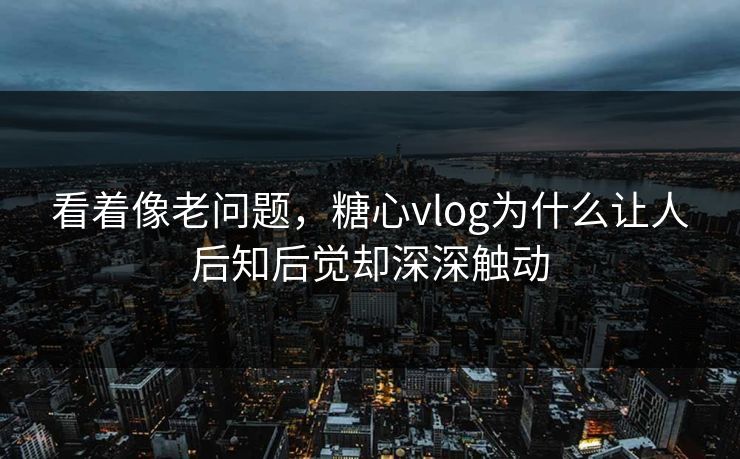 看着像老问题，糖心vlog为什么让人后知后觉却深深触动