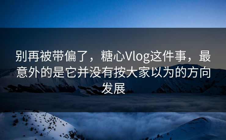 别再被带偏了，糖心Vlog这件事，最意外的是它并没有按大家以为的方向发展