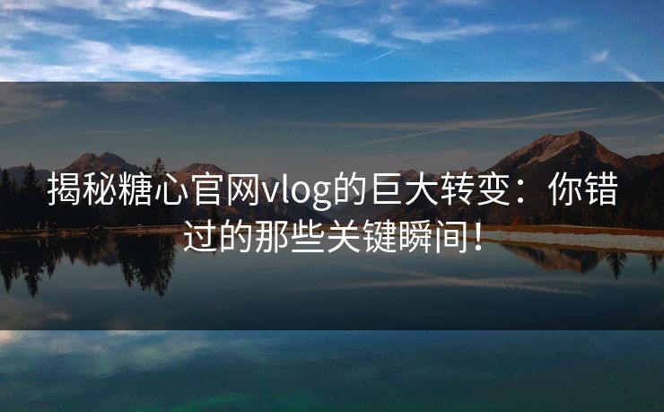 揭秘糖心官网vlog的巨大转变：你错过的那些关键瞬间！