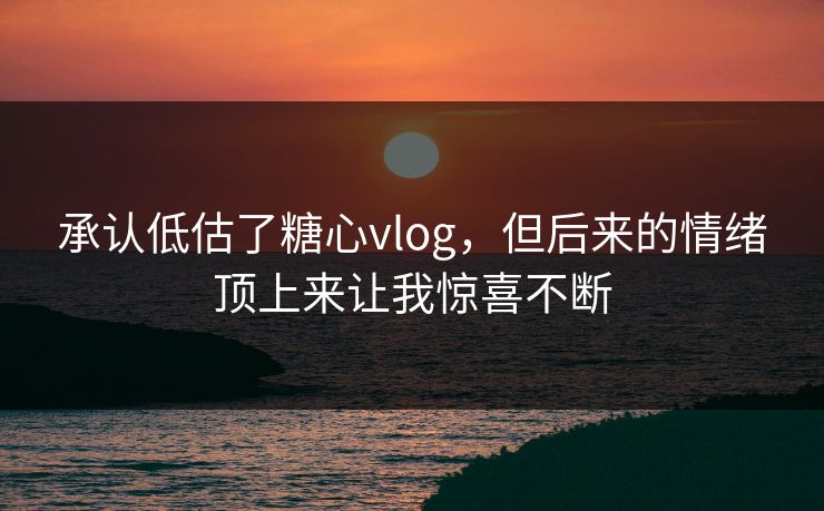 承认低估了糖心vlog，但后来的情绪顶上来让我惊喜不断