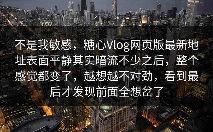 不是我敏感，糖心Vlog网页版最新地址表面平静其实暗流不少之后，整个感觉都变了，越想越不对劲，看到最后才发现前面全想岔了