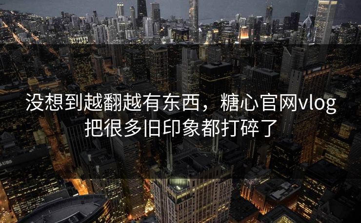 没想到越翻越有东西，糖心官网vlog把很多旧印象都打碎了