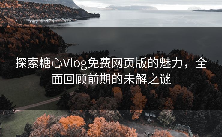 探索糖心Vlog免费网页版的魅力，全面回顾前期的未解之谜