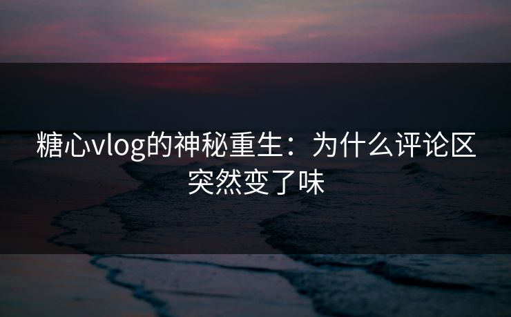 糖心vlog的神秘重生：为什么评论区突然变了味