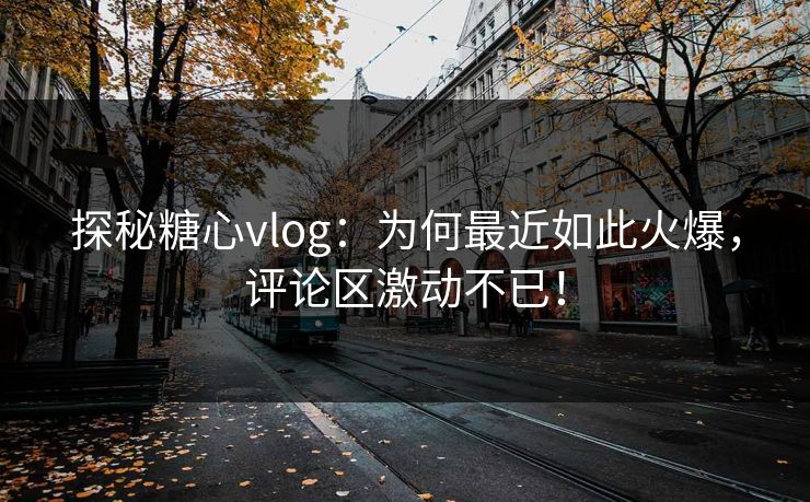 探秘糖心vlog：为何最近如此火爆，评论区激动不已！