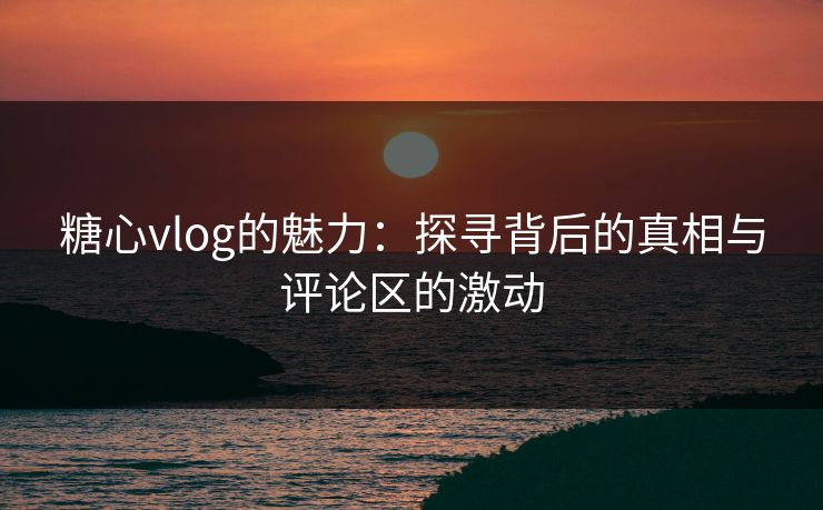 糖心vlog的魅力：探寻背后的真相与评论区的激动