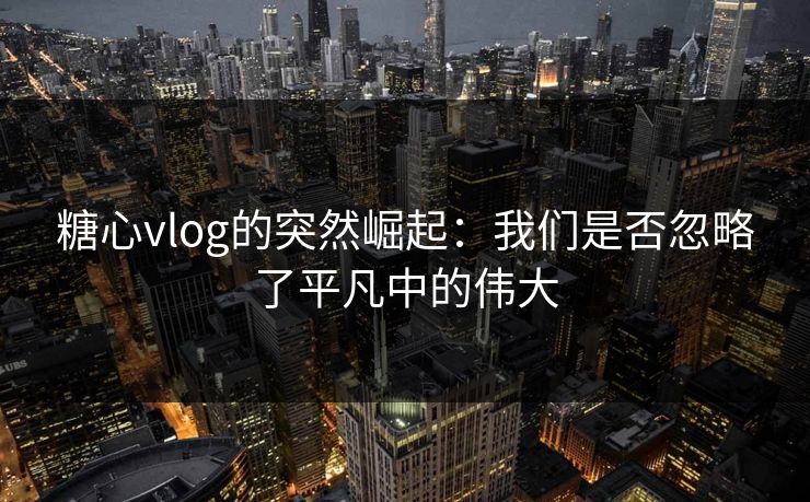 糖心vlog的突然崛起：我们是否忽略了平凡中的伟大