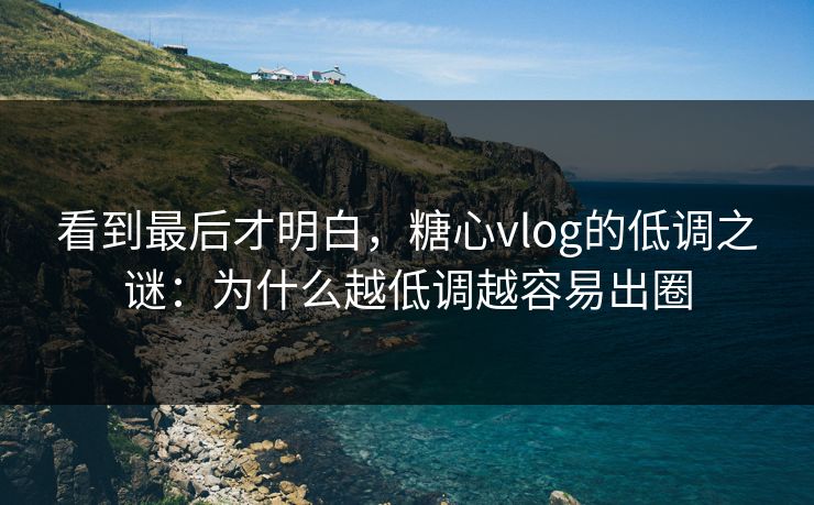 看到最后才明白，糖心vlog的低调之谜：为什么越低调越容易出圈