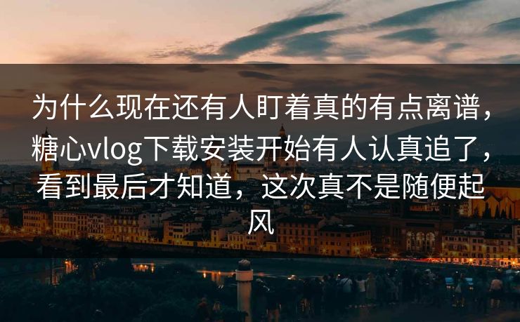 为什么现在还有人盯着真的有点离谱，糖心vlog下载安装开始有人认真追了，看到最后才知道，这次真不是随便起风