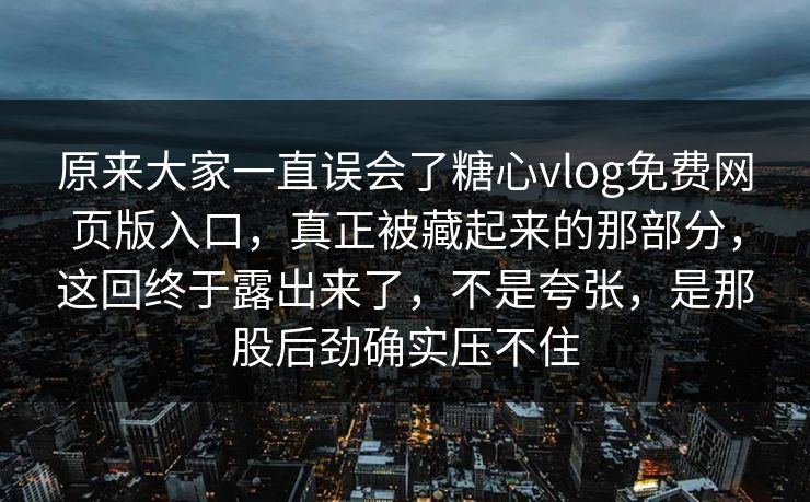 原来大家一直误会了糖心vlog免费网页版入口，真正被藏起来的那部分，这回终于露出来了，不是夸张，是那股后劲确实压不住