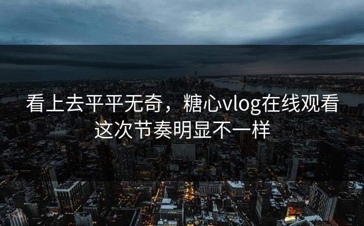 看上去平平无奇，糖心vlog在线观看这次节奏明显不一样