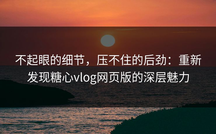 不起眼的细节，压不住的后劲：重新发现糖心vlog网页版的深层魅力