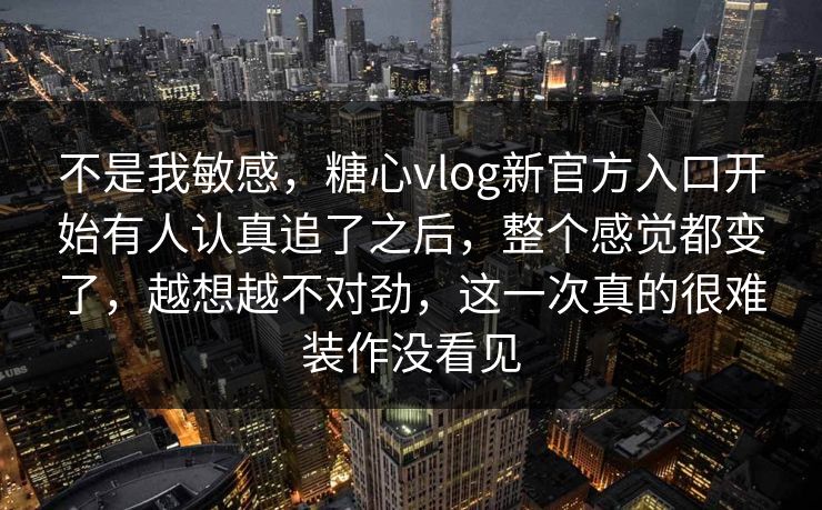 不是我敏感，糖心vlog新官方入口开始有人认真追了之后，整个感觉都变了，越想越不对劲，这一次真的很难装作没看见