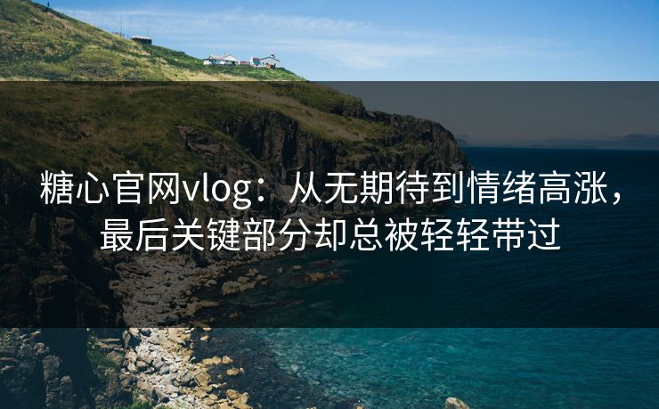 糖心官网vlog：从无期待到情绪高涨，最后关键部分却总被轻轻带过