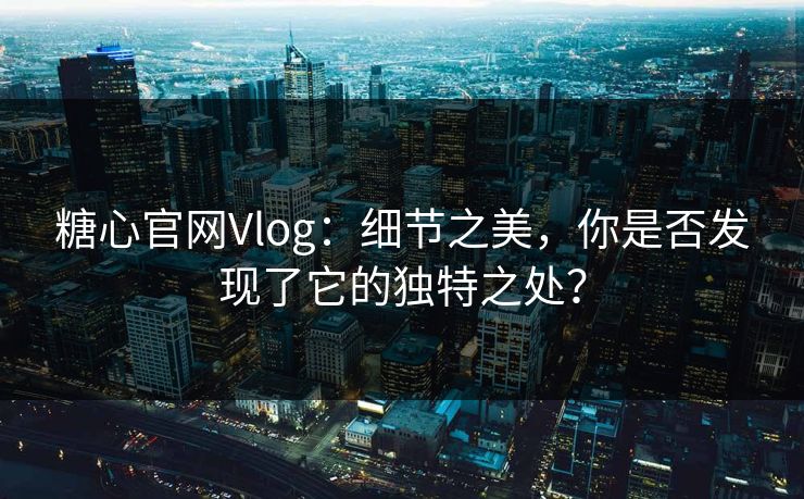 糖心官网Vlog：细节之美，你是否发现了它的独特之处？