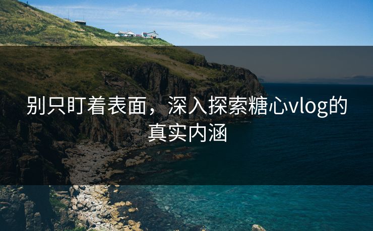 别只盯着表面，深入探索糖心vlog的真实内涵