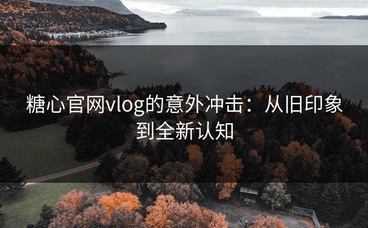 糖心官网vlog的意外冲击：从旧印象到全新认知