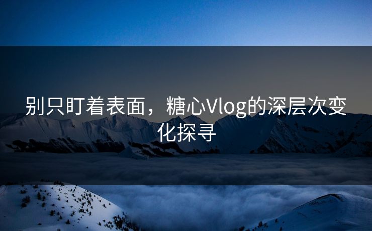 别只盯着表面，糖心Vlog的深层次变化探寻