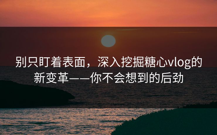 别只盯着表面，深入挖掘糖心vlog的新变革——你不会想到的后劲