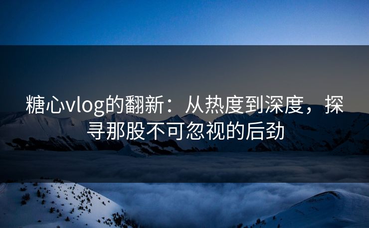 糖心vlog的翻新：从热度到深度，探寻那股不可忽视的后劲
