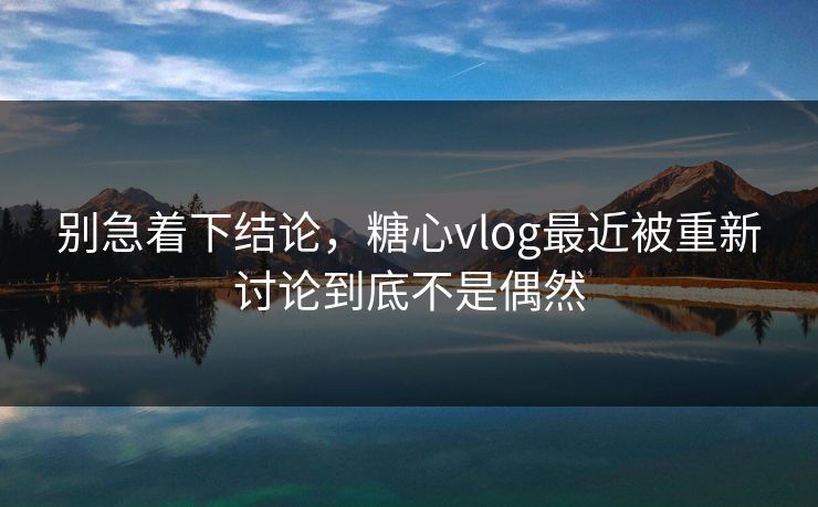 别急着下结论，糖心vlog最近被重新讨论到底不是偶然