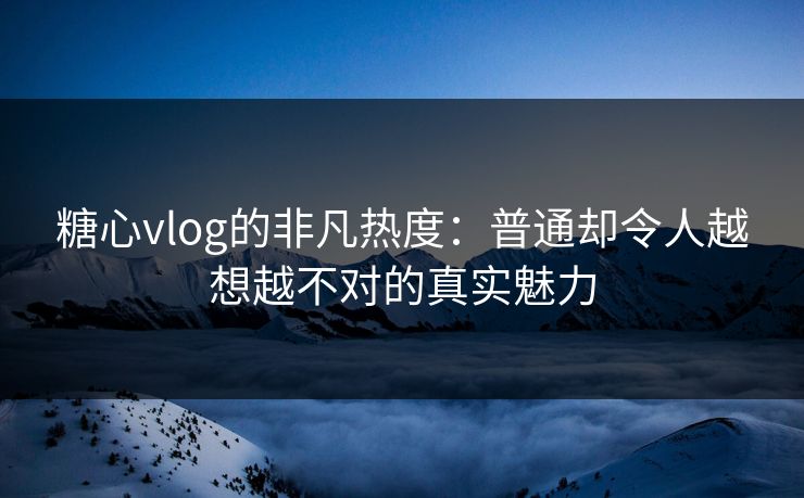 糖心vlog的非凡热度：普通却令人越想越不对的真实魅力