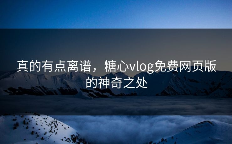 真的有点离谱，糖心vlog免费网页版的神奇之处