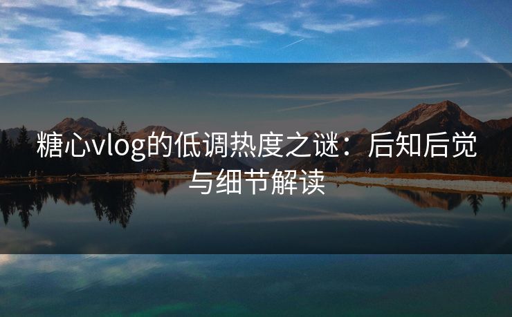 糖心vlog的低调热度之谜：后知后觉与细节解读