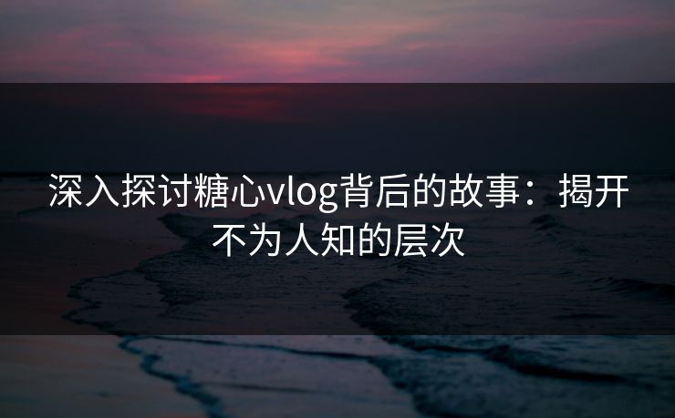 深入探讨糖心vlog背后的故事：揭开不为人知的层次