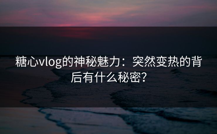 糖心vlog的神秘魅力：突然变热的背后有什么秘密？