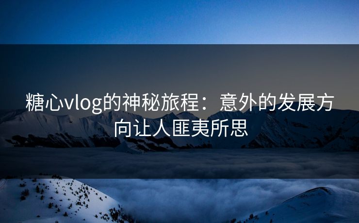 糖心vlog的神秘旅程：意外的发展方向让人匪夷所思