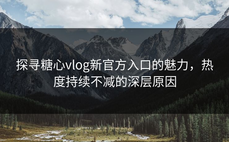 探寻糖心vlog新官方入口的魅力，热度持续不减的深层原因