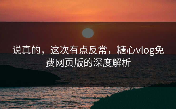 说真的，这次有点反常，糖心vlog免费网页版的深度解析