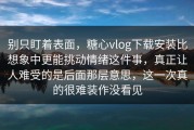 别只盯着表面，糖心vlog下载安装比想象中更能挑动情绪这件事，真正让人难受的是后面那层意思，这一次真的很难装作没看见