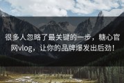 很多人忽略了最关键的一步，糖心官网vlog，让你的品牌爆发出后劲！