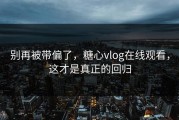 别再被带偏了，糖心vlog在线观看，这才是真正的回归