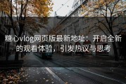 糖心vlog网页版最新地址：开启全新的观看体验，引发热议与思考