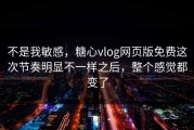 不是我敏感，糖心vlog网页版免费这次节奏明显不一样之后，整个感觉都变了