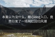 本来以为没什么，糖心vlog入口，竟然引发了一场网红回归风潮