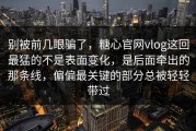 别被前几眼骗了，糖心官网vlog这回最猛的不是表面变化，是后面牵出的那条线，偏偏最关键的部分总被轻轻带过
