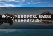 糖心vlog下载安装的真相：揭秘隐藏在表面升级背后的真相