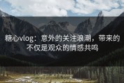 糖心vlog：意外的关注浪潮，带来的不仅是观众的情感共鸣